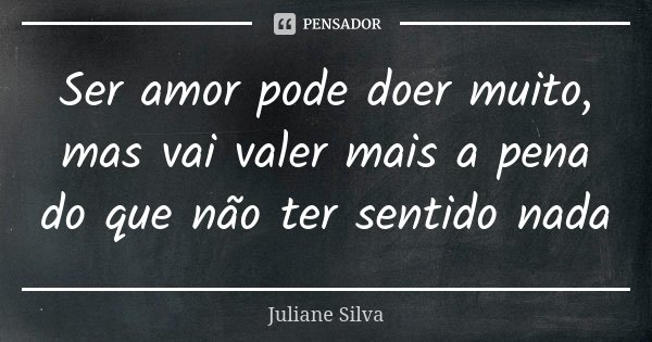 Ser amor pode doer muito, mas vai valer mais a pena do que não ter sentido nada... Frase de Juliane Silva.