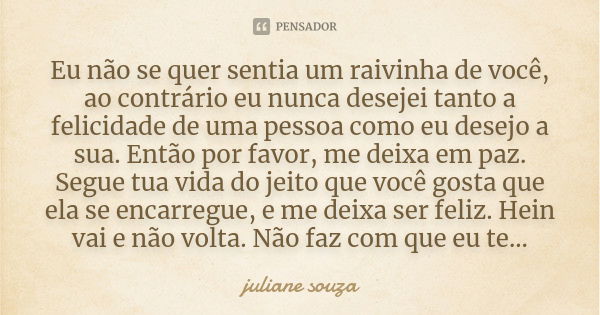 Eu não se quer sentia um raivinha de você, ao contrário eu nunca desejei tanto a felicidade de uma pessoa como eu desejo a sua. Então por favor, me deixa em paz... Frase de juliane souza.