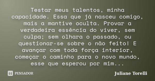 Testar meus talentos, minha capacidade. Essa que já nasceu comigo, mais a mantive oculta. Provar a verdadeira essência do viver, sem culpa; sem olhara o passado... Frase de Juliane Torelli.