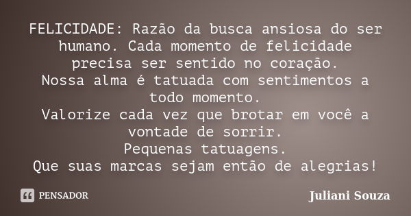 FELICIDADE: Razão da busca ansiosa do ser humano. Cada momento de felicidade precisa ser sentido no coração. Nossa alma é tatuada com sentimentos a todo momento... Frase de Juliani Souza.