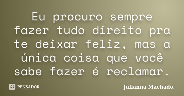 Eu procuro sempre fazer tudo direito pra te deixar feliz, mas a única coisa que você sabe fazer é reclamar.... Frase de Julianna Machado..