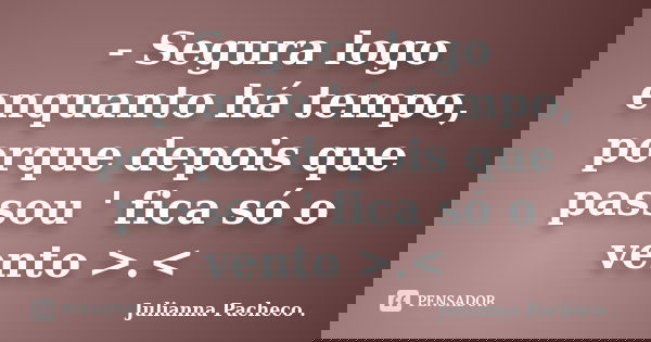 - Segura logo enquanto há tempo, porque depois que passou ' fica só o vento >.<... Frase de Julianna Pacheco ..