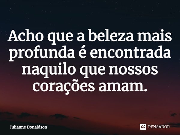 ⁠Acho que a beleza mais profunda é encontrada naquilo que nossos corações amam.... Frase de Julianne Donaldson.