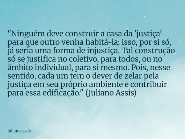 "Ninguém deve construir a casa da 'justiça' para que outro venha habitá-la; isso, por si só, já seria uma forma de injustiça. Tal construção só se justific... Frase de juliano assis.