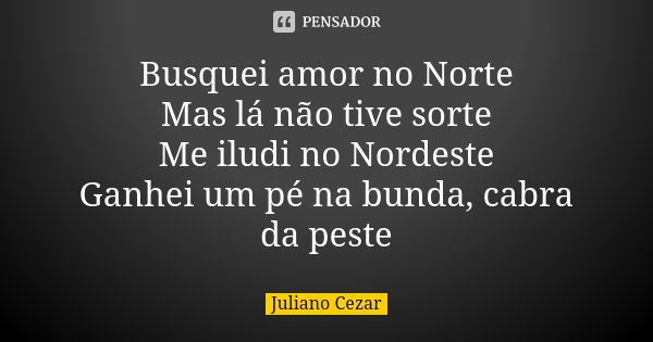 Busquei amor no Norte Mas lá não tive sorte Me iludi no Nordeste Ganhei um pé na bunda, cabra da peste... Frase de Juliano Cezar.