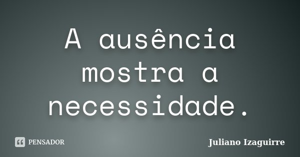 A ausência mostra a necessidade.... Frase de Juliano Izaguirre.