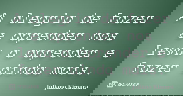 A alegria de fazer e aprender nos leva a aprender e fazer ainda mais.... Frase de Juliano Kimura.