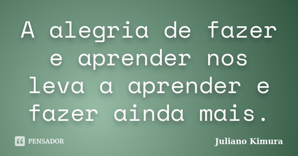 A alegria de fazer e aprender nos leva a aprender e fazer ainda mais.... Frase de Juliano Kimura.