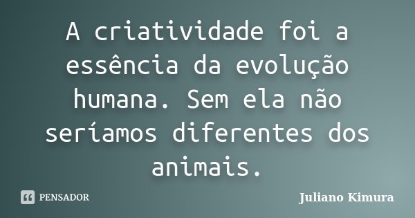A criatividade foi a essência da evolução humana. Sem ela não seríamos diferentes dos animais.... Frase de Juliano Kimura.