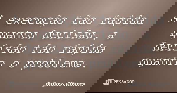 A execução tão rápida quanto decisão, a decisão tão rápida quanto o problema.... Frase de Juliano Kimura.