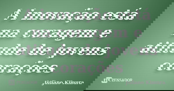 A inovação está na coragem e atitude de jovens corações... Frase de Juliano Kimura.