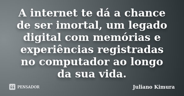 A internet te dá a chance de ser imortal, um legado digital com memórias e experiências registradas no computador ao longo da sua vida.... Frase de Juliano Kimura.