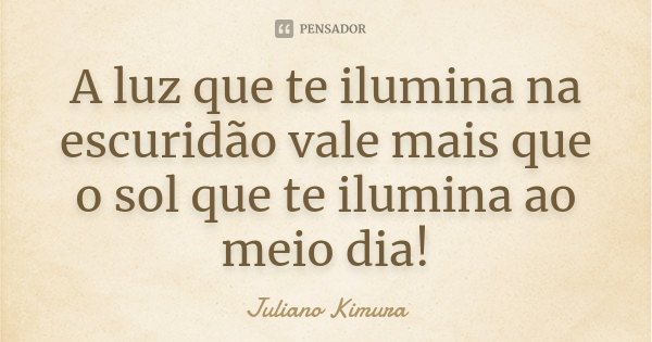 A luz que te ilumina na escuridão vale mais que o sol que te ilumina ao meio dia!... Frase de Juliano Kimura.