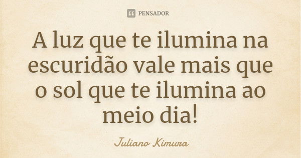 A luz que te ilumina na escuridão vale mais que o sol que te ilumina ao meio dia!... Frase de Juliano Kimura.