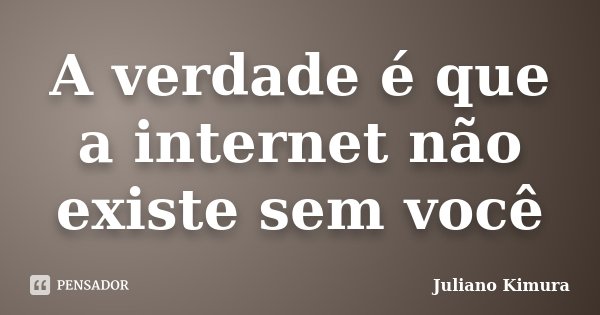 A verdade é que a internet não existe sem você... Frase de Juliano Kimura.