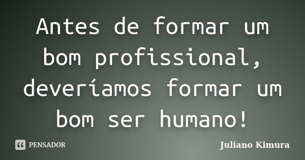 Antes de formar um bom profissional, deveríamos formar um bom ser humano!... Frase de Juliano Kimura.