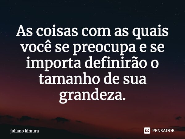 As coisas com as quais você se preocupa e se importa definirão o tamanho de sua grandeza.... Frase de Juliano Kimura.