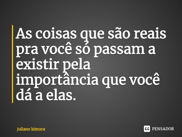 As coisas que são reais pra você só passam a existir pela importância que você dá a elas.⁠... Frase de Juliano Kimura.