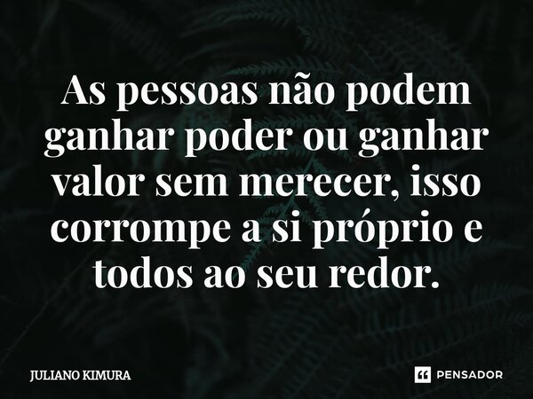 ⁠As pessoas não podem ganhar poder ou ganhar valor sem merecer, isso corrompe a si próprio e todos ao seu redor.... Frase de Juliano Kimura.