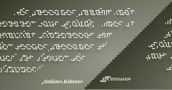 As pessoas podem não merecer sua ajuda, mas o genuíno interesse em ajudar essas pessoas é que vai te levar às alturas!... Frase de Juliano Kimura.