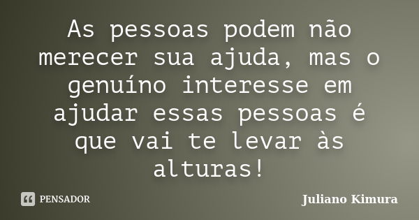 As pessoas podem não merecer sua ajuda, mas o genuíno interesse em ajudar essas pessoas é que vai te levar às alturas!... Frase de Juliano Kimura.