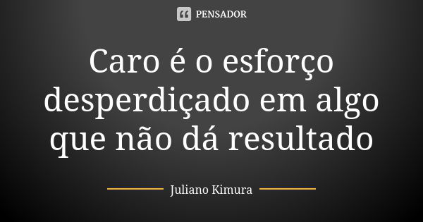 Caro é o esforço desperdiçado em algo que não dá resultado... Frase de juliano kimura.