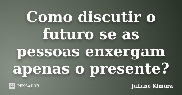 Como discutir o futuro se as pessoas enxergam apenas o presente?... Frase de Juliano Kimura.