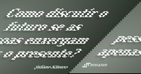 Como discutir o futuro se as pessoas enxergam apenas o presente?... Frase de Juliano Kimura.