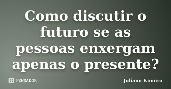 Como discutir o futuro se as pessoas enxergam apenas o presente?... Frase de Juliano Kimura.