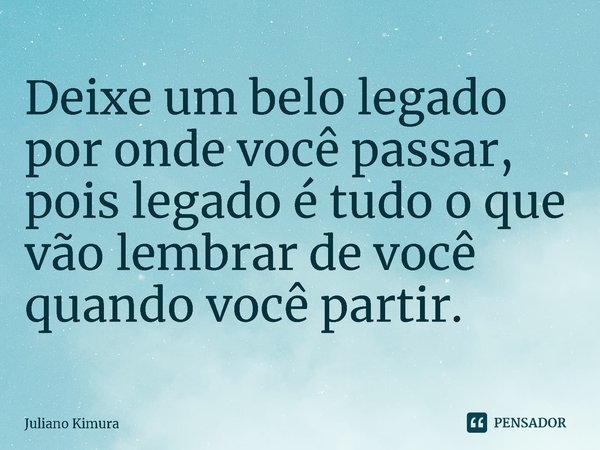 Deixe um belo legado por onde você passar, pois legado é tudo o que vão lembrar de você quando você partir. ⁠... Frase de Juliano Kimura.