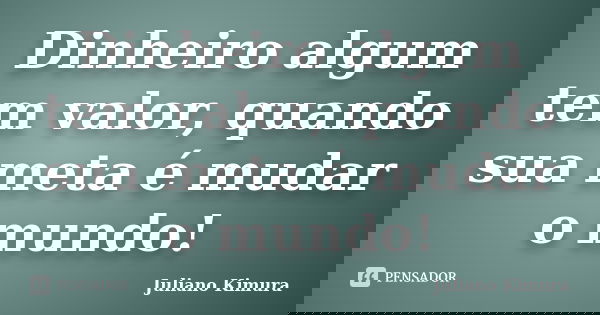 Dinheiro algum tem valor, quando sua meta é mudar o mundo!... Frase de Juliano Kimura.