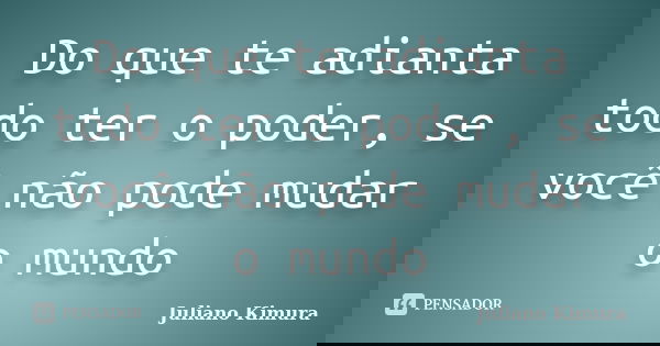 Do que te adianta todo ter o poder, se você não pode mudar o mundo... Frase de Juliano Kimura.