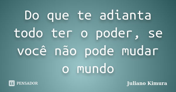 Do que te adianta todo ter o poder, se você não pode mudar o mundo... Frase de Juliano Kimura.