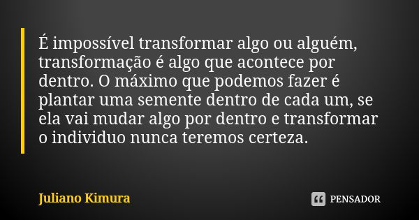 É impossível transformar algo ou alguém, transformação é algo que acontece por dentro. O máximo que podemos fazer é plantar uma semente dentro de cada um, se el... Frase de Juliano Kimura.