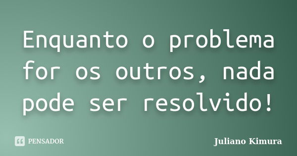 Enquanto o problema for os outros, nada pode ser resolvido!... Frase de juliano kimura.