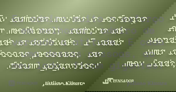 Eu admiro muito o esforço em melhorar, admiro de verdade a atitude. E cada uma dessas pessoas, ao meu lado, ficam gigantes!... Frase de Juliano Kimura.