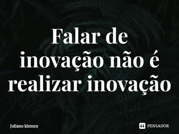 ⁠Falar de inovação não é realizar inovação... Frase de Juliano Kimura.
