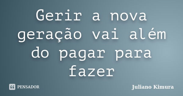 Gerir a nova geração vai além do pagar para fazer... Frase de Juliano Kimura.