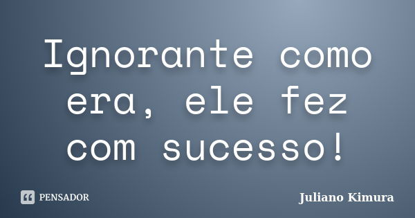 Ignorante como era, ele fez com sucesso!... Frase de Juliano Kimura.