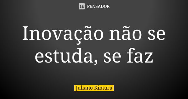 Inovação não se estuda, se faz... Frase de juliano kimura.