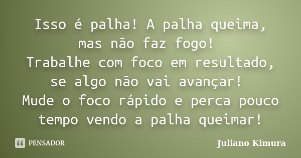 Isso é palha! A palha queima, mas não faz fogo! Trabalhe com foco em resultado, se algo não vai avançar! Mude o foco rápido e perca pouco tempo vendo a palha qu... Frase de Juliano Kimura.