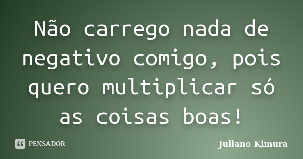 Não carrego nada de negativo comigo, pois quero multiplicar só as coisas boas!... Frase de Juliano Kimura.