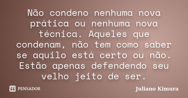 Não condeno nenhuma nova prática ou nenhuma nova técnica. Aqueles que condenam, não tem como saber se aquilo está certo ou não. Estão apenas defendendo seu velh... Frase de Juliano Kimura.