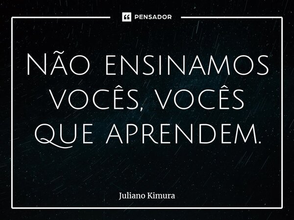 ⁠Não ensinamos vocês, vocês que aprendem.... Frase de Juliano Kimura.