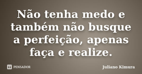 Não tenha medo e também não busque a perfeição, apenas faça e realize.... Frase de Juliano Kimura.