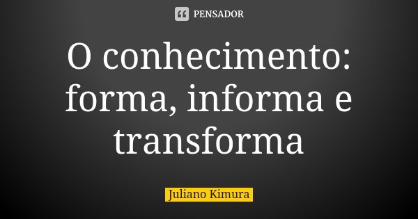 O conhecimento: forma, informa e transforma... Frase de juliano kimura.
