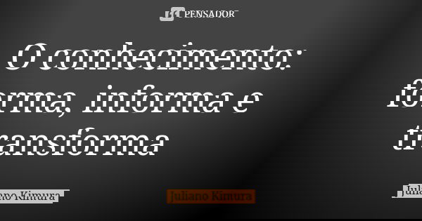 O conhecimento: forma, informa e transforma... Frase de juliano kimura.