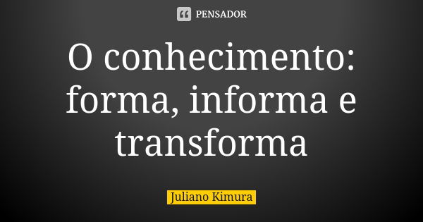 O conhecimento: forma, informa e transforma... Frase de juliano kimura.