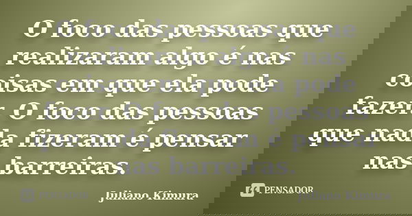 O foco das pessoas que realizaram algo é nas coisas em que ela pode fazer. O foco das pessoas que nada fizeram é pensar nas barreiras.... Frase de Juliano Kimura.