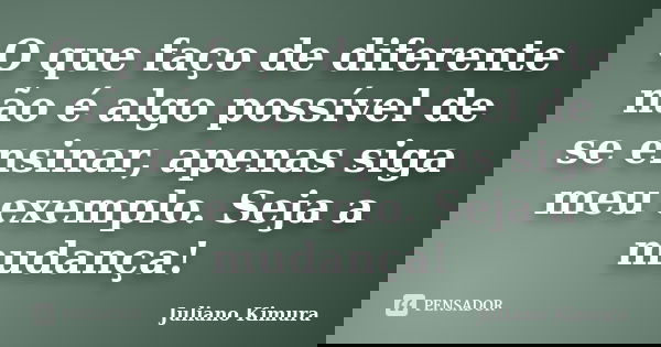 O que faço de diferente não é algo possível de se ensinar, apenas siga meu exemplo. Seja a mudança!... Frase de Juliano Kimura.